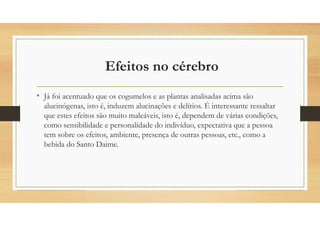 Efeitos no cérebro
• Já foi acentuado que os cogumelos e as plantas analisadas acima são
alucinógenas, isto é, induzem alucinações e delírios. É interessante ressaltar
que estes efeitos são muito maleáveis, isto é, dependem de várias condições,
como sensibilidade e personalidade do indivíduo, expectativa que a pessoa
tem sobre os efeitos, ambiente, presença de outras pessoas, etc., como a
bebida do Santo Daime.
 