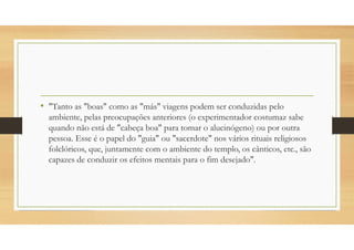 • "Tanto as "boas" como as "más" viagens podem ser conduzidas pelo
ambiente, pelas preocupações anteriores (o experimentador costumaz sabe
quando não está de "cabeça boa" para tomar o alucinógeno) ou por outra
pessoa. Esse é o papel do "guia" ou "sacerdote" nos vários rituais religiosos
folclóricos, que, juntamente com o ambiente do templo, os cânticos, etc., são
capazes de conduzir os efeitos mentais para o fim desejado".
 
