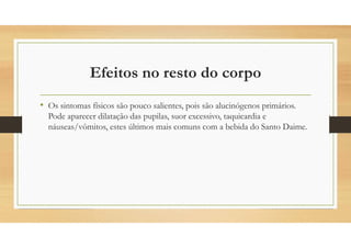 Efeitos no resto do corpo
• Os sintomas físicos são pouco salientes, pois são alucinógenos primários.
Pode aparecer dilatação das pupilas, suor excessivo, taquicardia e
náuseas/vômitos, estes últimos mais comuns com a bebida do Santo Daime.
 