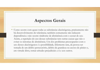Aspectos Gerais
• Como ocorre com quase todas as substâncias alucinógenas, praticamente não
há desenvolvimento de tolerância; também comumente não induzem
dependência e não ocorre síndrome de abstinência com o cessar de uso.
Assim, a repetição do uso dessas substâncias tem outras causas que não o
evitar os sintomas de abstinência. Um dos problemas preocupantes com o
uso desses alucinógenos é a possibilidade, felizmente rara, da pessoa ser
tomada de um delírio persecutório, delírio de grandeza ou acesso de pânico e,
em virtude disto, tomar atitudes prejudiciais a si e aos outros.
 