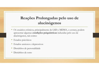 Reações Prolongadas pelo uso de
alucinógenos
• Os usuários crônicos, principalmente de LSD e MDMA, o ecstasy, podem
apresentar algumas condições psiquiátricas induzidas pelo uso de
alucinógenos, tais como:
• Estados psicóticos
• Estados ansiosos e depressivos
• Distúrbios de personalidade
• Distúrbios de sono
 