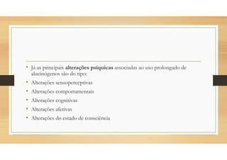 • Já as principais alterações psíquicas associadas ao uso prolongado de
alucinógenos são do tipo:
• Alterações sensoperceptivas
• Alterações comportamentais
• Alterações cognitivas
• Alterações afetivas
• Alterações do estado de consciência
 