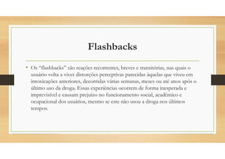 Flashbacks
• Os “flashbacks” são reações recorrentes, breves e transitórias, nas quais o
usuário volta a viver distorções perceptivas parecidas àquelas que viveu em
intoxicações anteriores, decorridas várias semanas, meses ou até anos após o
último uso da droga. Essas experiências ocorrem de forma inesperada e
imprevisível e causam prejuízo no funcionamento social, acadêmico e
ocupacional dos usuários, mesmo se este não usou a droga nos últimos
tempos.
 