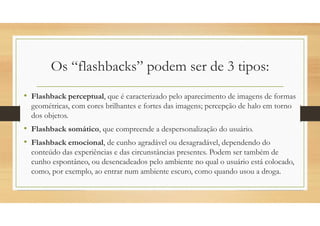 Os “flashbacks” podem ser de 3 tipos:
• Flashback perceptual, que é caracterizado pelo aparecimento de imagens de formas
geométricas, com cores brilhantes e fortes das imagens; percepção de halo em torno
dos objetos.
• Flashback somático, que compreende a despersonalização do usuário.
• Flashback emocional, de cunho agradável ou desagradável, dependendo do
conteúdo das experiências e das circunstâncias presentes. Podem ser também de
cunho espontâneo, ou desencadeados pelo ambiente no qual o usuário está colocado,
como, por exemplo, ao entrar num ambiente escuro, como quando usou a droga.
 