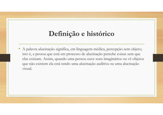 Definição e histórico
• A palavra alucinação significa, em linguagem médica, percepção sem objeto;
isto é, a pessoa que está em processo de alucinação percebe coisas sem que
elas existam. Assim, quando uma pessoa ouve sons imaginários ou vê objetos
que não existem ela está tendo uma alucinação auditiva ou uma alucinação
visual.
 