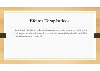 Efeitos Terapêuticos.
• O ministério da Saúde do Brasil não reconhece e não recomenda indicações
clínicas para os alucinógenos. Sua produção e comercialização são proibidas
em todo o território nacional.
 