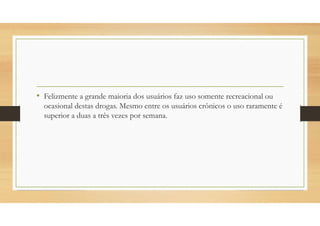 • Felizmente a grande maioria dos usuários faz uso somente recreacional ou
ocasional destas drogas. Mesmo entre os usuários crônicos o uso raramente é
superior a duas a três vezes por semana.
 