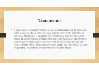 Tratamento
• É importante o terapeuta verificar se o uso de alucinógenos se dá junto com
outras drogas de abuso. Este fato quase sempre é observado neste tipo de
pacientes. Atualmente, já aparecem nos consultórios, pacientes abusadores
apenas de alucinógenos, e é interessante que se providencie ao paciente todo
o apoio que vai precisar, pois terá que deixar de lado o social em que tem
vivido. Baladas e festas raves, amigos usuários, terão que ser deixadas de lado,
e o paciente ser desafiado a viver uma nova vida sem drogas.
 