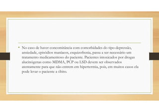 • No caso de haver concomitância com comorbidades do tipo depressão,
ansiedade, episódios maníacos, esquizofrenia, passa a ser necessário um
tratamento medicamentoso do paciente. Pacientes intoxicados por drogas
alucinógenas como MDMA, PCP ou LSD devem ser observados
atentamente para que não entrem em hipertermia, pois, em muitos casos ela
pode levar o paciente a óbito.
 