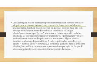 • As alucinações podem aparecer espontaneamente no ser humano em casos
de psicoses, sendo que destas a mais comum é a doença mental chamada
esquizofrenia. Também podem ocorrer em pessoas normais (que não têm
doença mental) que tomam determinadas substâncias ou drogas
alucinógenas, isto é, que "geram" alucinações. Estas drogas são também
chamadas de psicoticomiméticas por "imitarem"ou "mimetizarem" um dos
mais evidentes sintomas das psicoses – as alucinações. Alguns autores
também as chamam de psicodélicas. A palavra psicodélica vem do grego
(psico = mente e delos = expansão), e é utilizada quando a pessoa apresenta
alucinações e delírios em certas doenças mentais ou por ação de drogas. É
óbvio que estas alterações não significam expansão da mente.
 