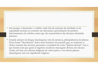 • Isto porque a alucinação e o delírio nada têm de aumento da atividade ou da
capacidade mental; ao contrário são aberrações, perturbações do perfeito
funcionamento do cérebro, tanto que são característicos das doenças chamadas
psicoses.
• Grande número de drogas alucinógenas vêm da natureza, principalmente de plantas.
Estas foram "descobertas" pelos seres humanos do passado que, ao sentirem os
efeitos mentais das mesmas, passaram a considerá-las como "plantas divinas", isto é,
que faziam com que quem as ingerisse recebesse mensagens divinas, dos deuses.
Assim, até hoje em culturas indígenas de vários países o uso destas plantas
alucinógenas tem este significado religioso.
 