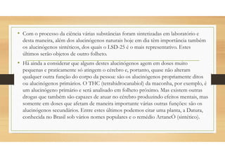 • Com o processo da ciência várias substâncias foram sintetizadas em laboratório e
desta maneira, além dos alucinógenos naturais hoje em dia têm importância também
os alucinógenos sintéticos, dos quais o LSD-25 é o mais representativo. Estes
últimos serão objetos de outro folheto.
• Há ainda a considerar que alguns destes alucinógenos agem em doses muito
pequenas e praticamente só atingem o cérebro e, portanto, quase não alteram
qualquer outra função do corpo da pessoa: são os alucinógenos propriamente ditos
ou alucinógenos primários. O THC (tetrahidrocanabiol) da maconha, por exemplo, é
um alucinógeno primário e será analisado em folheto próximo. Mas existem outras
drogas que também são capazes de atuar no cérebro produzindo efeitos mentais, mas
somente em doses que afetam de maneira importante várias outras funções: são os
alucinógenos secundários. Entre estes últimos podemos citar uma planta, a Datura,
conhecida no Brasil sob vários nomes populares e o remédio ArtaneÒ (sintético).
 