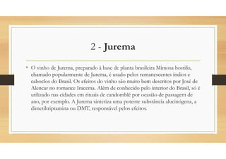 2 - Jurema
• O vinho de Jurema, preparado à base de planta brasileira Mimosa hostilis,
chamado popularmente de Jurema, é usado pelos remanescentes índios e
caboclos do Brasil. Os efeitos do vinho são muito bem descritos por José de
Alencar no romance Iracema. Além de conhecido pelo interior do Brasil, só é
utilizado nas cidades em rituais de candomblé por ocasião de passagem de
ano, por exemplo. A Jurema sintetiza uma potente substância alucinógena, a
dimetiltriptamina ou DMT, responsável pelos efeitos.
 