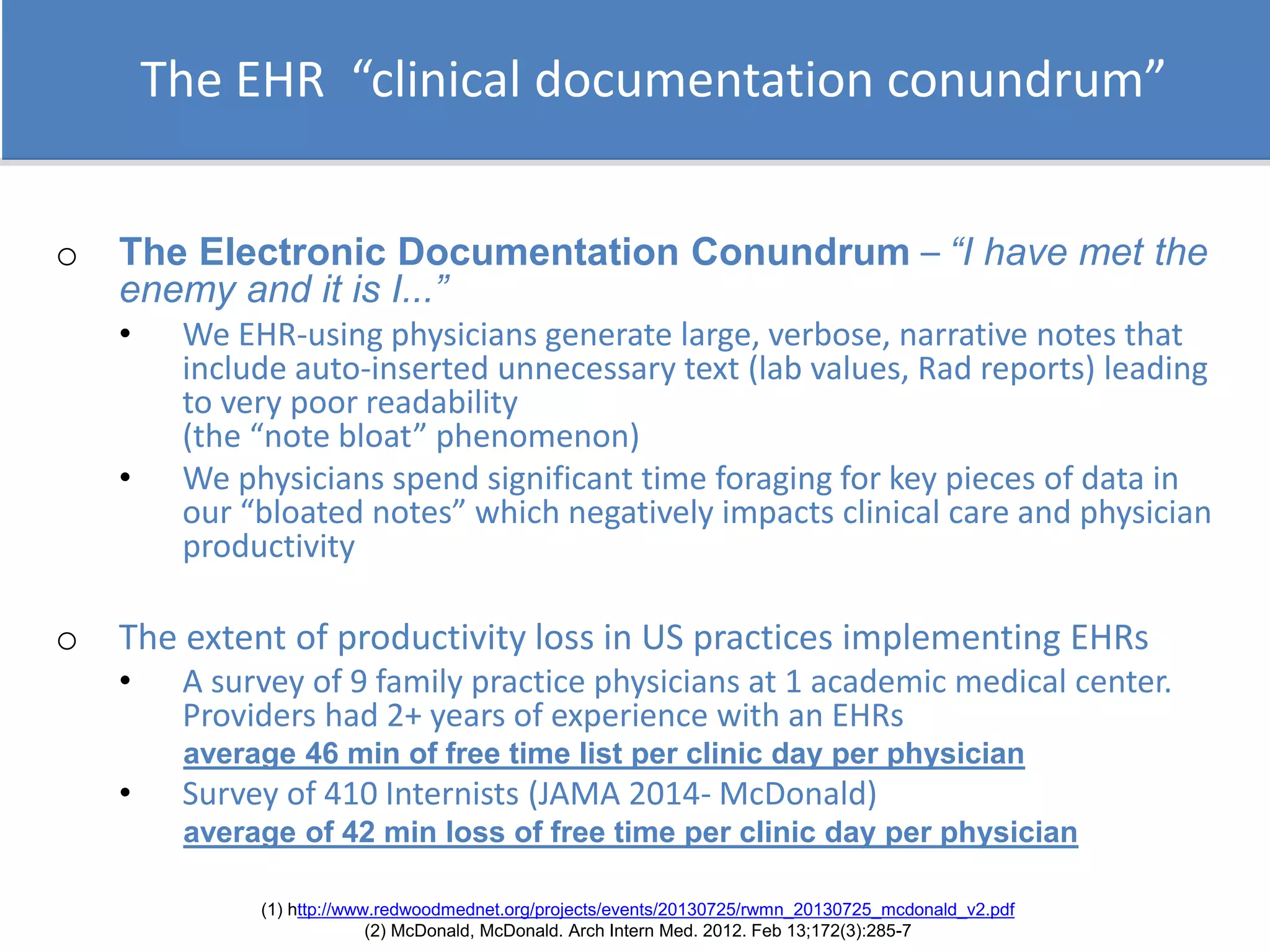The EHR “clinical documentation conundrum”
o The Electronic Documentation Conundrum – “I have met the
enemy and it is I...”
• We EHR-using physicians generate large, verbose, narrative notes that
include auto-inserted unnecessary text (lab values, Rad reports) leading
to very poor readability
(the “note bloat” phenomenon)
• We physicians spend significant time foraging for key pieces of data in
our “bloated notes” which negatively impacts clinical care and physician
productivity
o The extent of productivity loss in US practices implementing EHRs
• A survey of 9 family practice physicians at 1 academic medical center.
Providers had 2+ years of experience with an EHRs
average 46 min of free time list per clinic day per physician
• Survey of 410 Internists (JAMA 2014- McDonald)
average of 42 min loss of free time per clinic day per physician
(1) http://www.redwoodmednet.org/projects/events/20130725/rwmn_20130725_mcdonald_v2.pdf
(2) McDonald, McDonald. Arch Intern Med. 2012. Feb 13;172(3):285-7
 