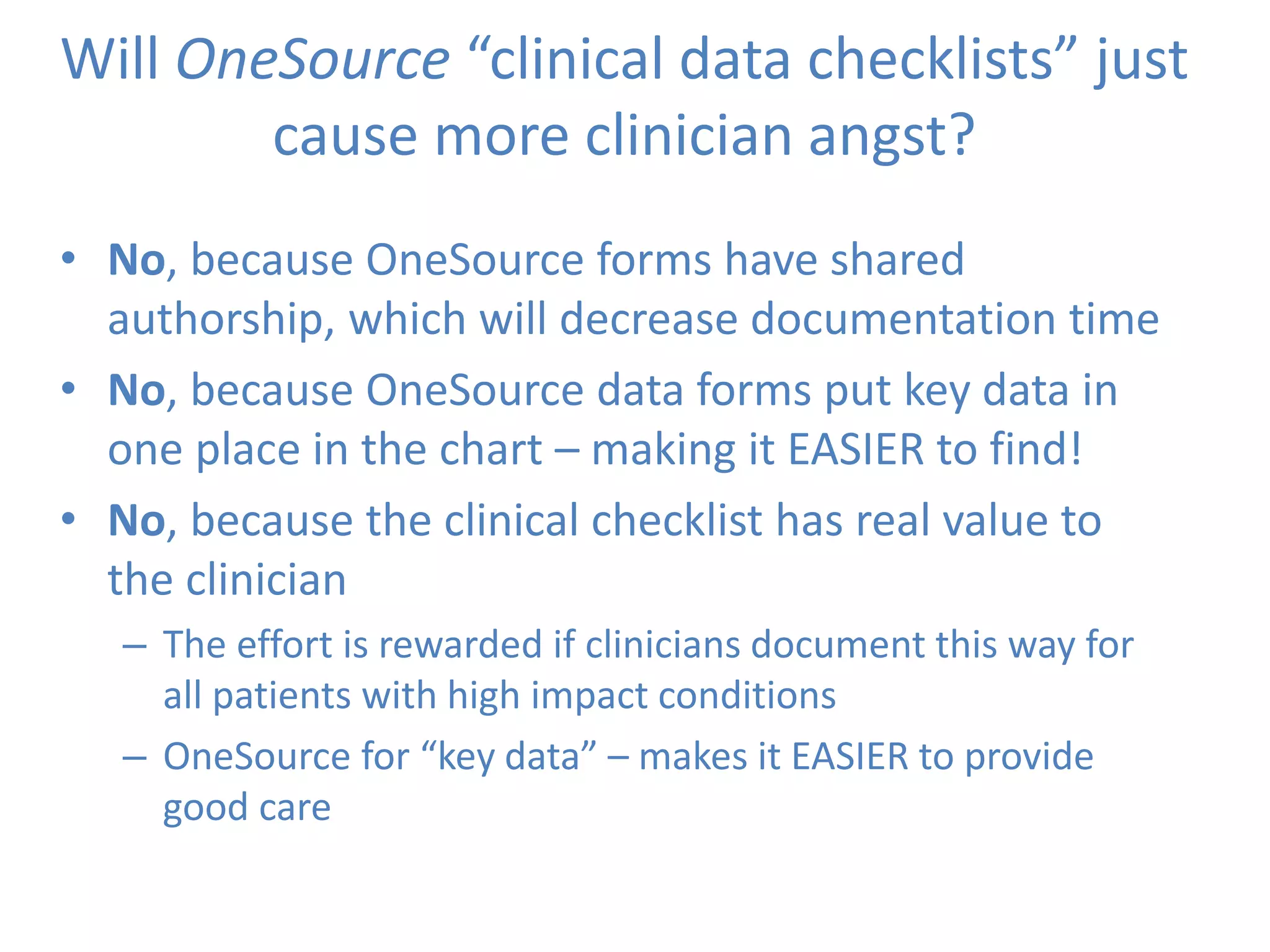 Will OneSource “clinical data checklists” just
cause more clinician angst?
• No, because OneSource forms have shared
authorship, which will decrease documentation time
• No, because OneSource data forms put key data in
one place in the chart – making it EASIER to find!
• No, because the clinical checklist has real value to
the clinician
– The effort is rewarded if clinicians document this way for
all patients with high impact conditions
– OneSource for “key data” – makes it EASIER to provide
good care
 