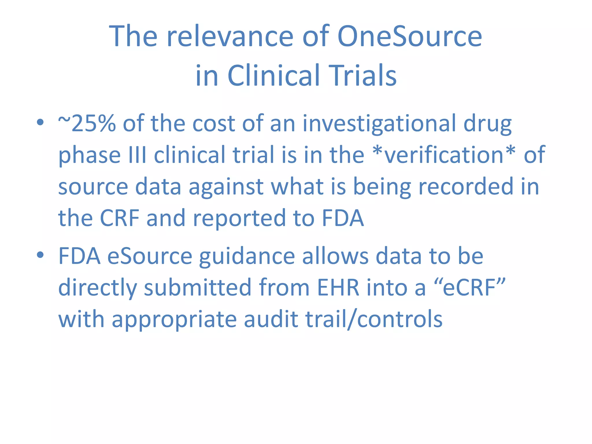 The relevance of OneSource
in Clinical Trials
• ~25% of the cost of an investigational drug
phase III clinical trial is in the *verification* of
source data against what is being recorded in
the CRF and reported to FDA
• FDA eSource guidance allows data to be
directly submitted from EHR into a “eCRF”
with appropriate audit trail/controls
 