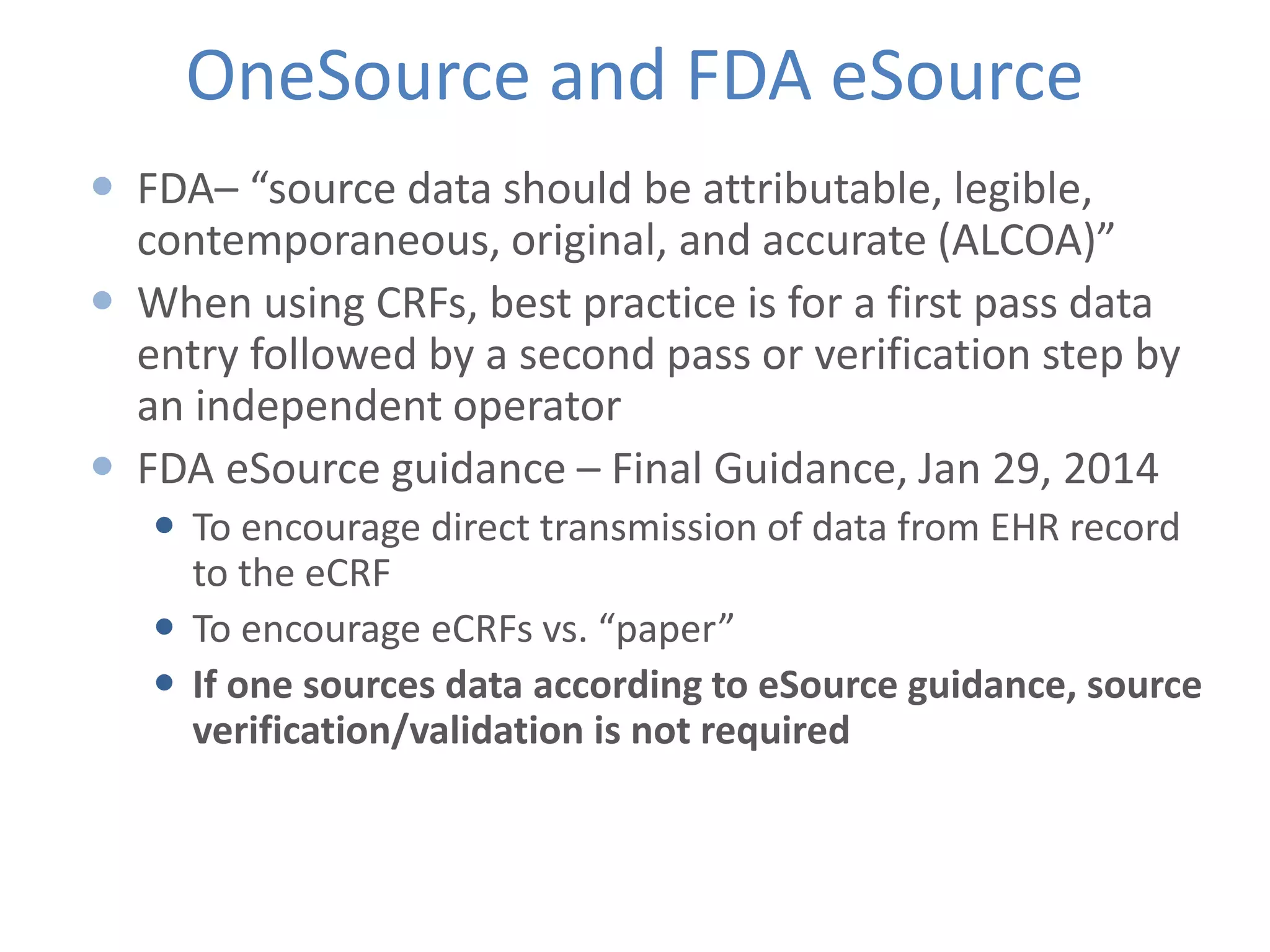 OneSource and FDA eSource
 FDA– “source data should be attributable, legible,
contemporaneous, original, and accurate (ALCOA)”
 When using CRFs, best practice is for a first pass data
entry followed by a second pass or verification step by
an independent operator
 FDA eSource guidance – Final Guidance, Jan 29, 2014
 To encourage direct transmission of data from EHR record
to the eCRF
 To encourage eCRFs vs. “paper”
 If one sources data according to eSource guidance, source
verification/validation is not required
 
