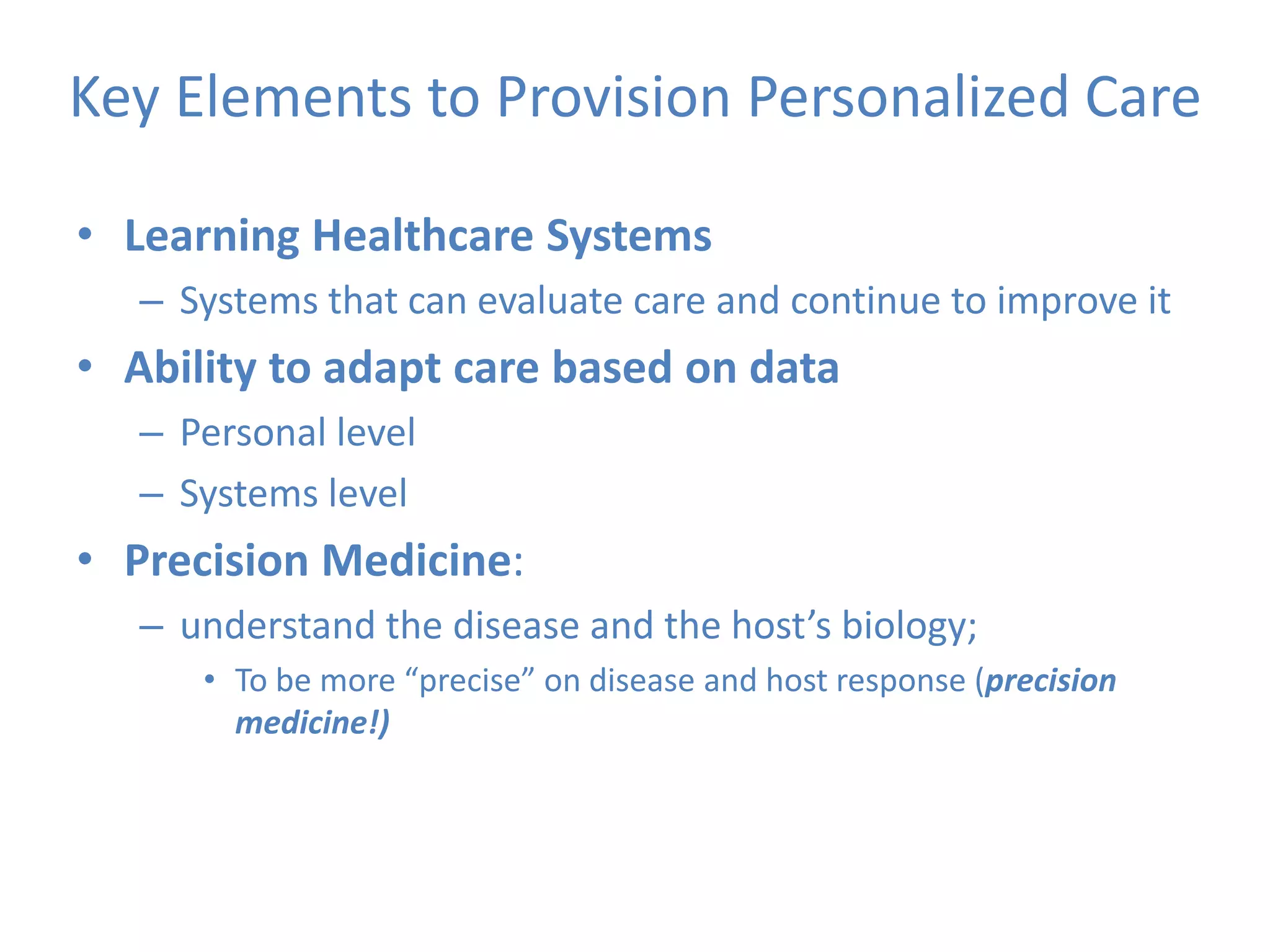 Key Elements to Provision Personalized Care
• Learning Healthcare Systems
– Systems that can evaluate care and continue to improve it
• Ability to adapt care based on data
– Personal level
– Systems level
• Precision Medicine:
– understand the disease and the host’s biology;
• To be more “precise” on disease and host response (precision
medicine!)
 