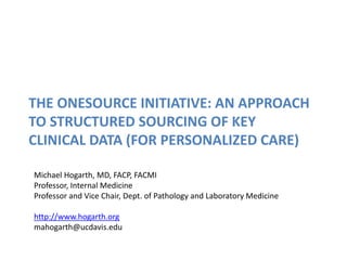 THE ONESOURCE INITIATIVE: AN APPROACH
TO STRUCTURED SOURCING OF KEY
CLINICAL DATA (FOR PERSONALIZED CARE)
Michael Hogarth, MD, FACP, FACMI
Professor, Internal Medicine
Professor and Vice Chair, Dept. of Pathology and Laboratory Medicine
http://www.hogarth.org
mahogarth@ucdavis.edu
 