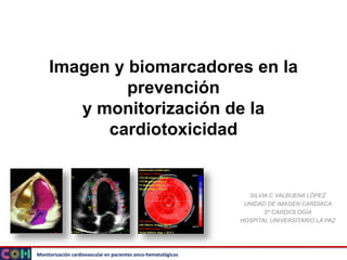 Monitorización cardiovascular en pacientes onco-hematológicos
Imagen y biomarcadores en la
prevención
y monitorización de la
cardiotoxicidad
SILVIA C VALBUENA LÓPEZ
UNIDAD DE IMAGEN CARDÍACA
Sº CARDIOLOGÍA
HOSPITAL UNIVERSITARIO LA PAZ
 