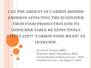 CAN THE AMOUNT OF CARBON DIOXIDE
EMISSION AFFECTING THE ECOSYSTEM
  FROM FOOD PRODUCTION SITE TO
 CONSUMER TABLE BE EFFECTIVELY
CALCULATE?? “CARBON FOOD MILES” AN
            OVERVIEW.

            br. José F. Pereira, OSGC
            Professor: Zohir Chowdhury, Ph.D
            School of Health and Human Services – MPH
            National University – San Diego, CA, 92123
 