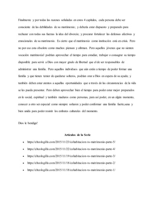 Finalmente y por todas las razones señaladas en estos 4 capítulos, cada persona debe ser
consciente de las debilidades de su matrimonio; y debería estar dispuesto y preparado para
rechazar con todas sus fuerzas la idea del divorcio; y procurar fortalecer las defensas afectivas y
emocionales de su matrimonio. Es cierto que el matrimonio como institución está en crisis. Pero
no por eso esta obsoleto como muchos piensan y afirman. Pero aquellos jóvenes que no sienten
vocación matrimonial podrían aprovechar el tiempo para estudiar, trabajar o consagrar su tiempo
disponible para servir a Dios con mayor grado de libertad que el de ser responsables de
administrar una familia. Pero aquellos individuos que aún están a tiempo de poder formar una
familia y que tienen temor de quedarse solteros, podrían orar a Dios en espera de su ayuda; y
también deben estar atentos a aquellas oportunidades que a través de las circunstancias de la vida
se les pueda presentar. Pero deben aprovechar bien el tiempo para poder estar mejor preparados
en lo social, espiritual y también maduros como personas, para así poder, en un algún momento,
conocer a otro ser especial como siempre soñaron y poder conformar una familia fuerte,sana y
bien unida para poder resistir los embates culturales del momento.
Dios le bendiga!
Artículos de la Serie
 https://elteologillo.com/2015/11/23/cohabitacion-vs-matrimonio-parte-5/
 https://elteologillo.com/2015/11/22/cohabitacion-vs-matrimonio-parte-4/
 https://elteologillo.com/2015/11/19/cohabitacion-vs-matrimonio-parte-3/
 https://elteologillo.com/2015/11/18/cohabitacion-vs-matrimonio-parte-2/
 https://elteologillo.com/2015/11/18/cohabitacion-vs-matrimonio-parte-1/
 