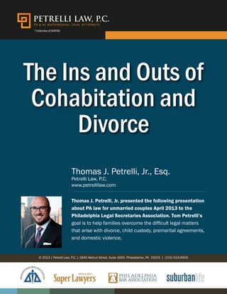 PA & NJ MAT R IMONIAL T R IAL AT TORNE Y S 
* A Member of SWPDM 
The Ins and Outs of 
Cohabitation and 
Divorce 
Thomas J. Petrelli, Jr., Esq. 
Petrelli Law, P.C. 
www.petrellilaw.com 
Thomas J. Petrelli, Jr. presented the following presentation 
about PA law for unmarried couples April 2013 to the 
Philadelphia Legal Secretaries Association. Tom Petrelli’s 
goal is to help families overcome the difficult legal matters 
that arise with divorce, child custody, premarital agreements, 
and domestic violence. 
© 2013 | Petrelli Law, P.C. | 1845 Walnut Street, Suite 1600, Philadelphia, PA 19103 | (215) 523-6900 
 