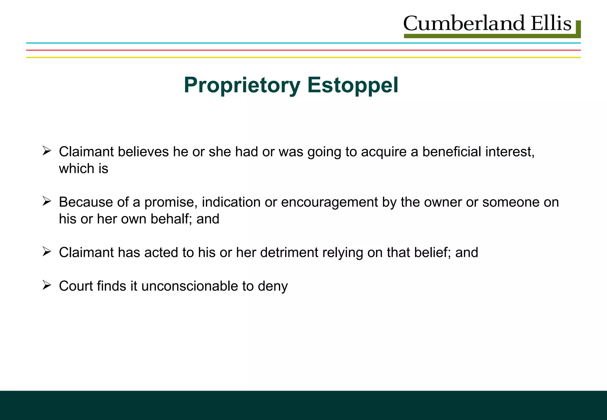 Proprietory Estoppel  Claimant believes he or she had or was going to acquire a beneficial interest, which is Because of a promise, indication or encouragement by the owner or someone on his or her own behalf; and  Claimant has acted to his or her detriment relying on that belief; and Court finds it unconscionable to deny 