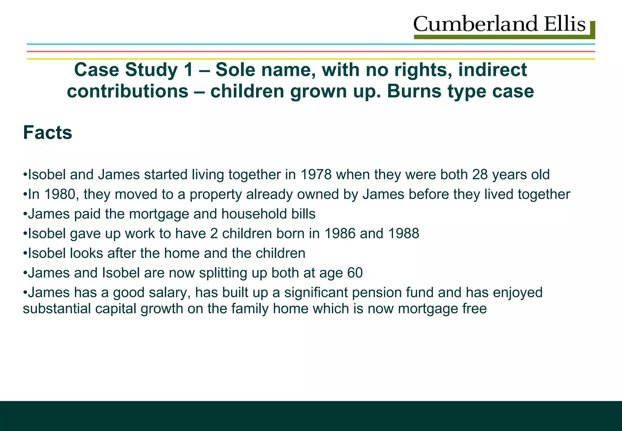 Case Study 1 – Sole name, with no rights, indirect contributions – children grown up. Burns type case Facts Isobel and James started living together in 1978 when they were both 28 years old  In 1980, they moved to a property already owned by James before they lived together James paid the mortgage and household bills  Isobel gave up work to have 2 children born in 1986 and 1988 Isobel looks after the home and the children James and Isobel are now splitting up both at age 60  James has a good salary, has built up a significant pension fund and has enjoyed substantial capital growth on the family home which is now mortgage free 
