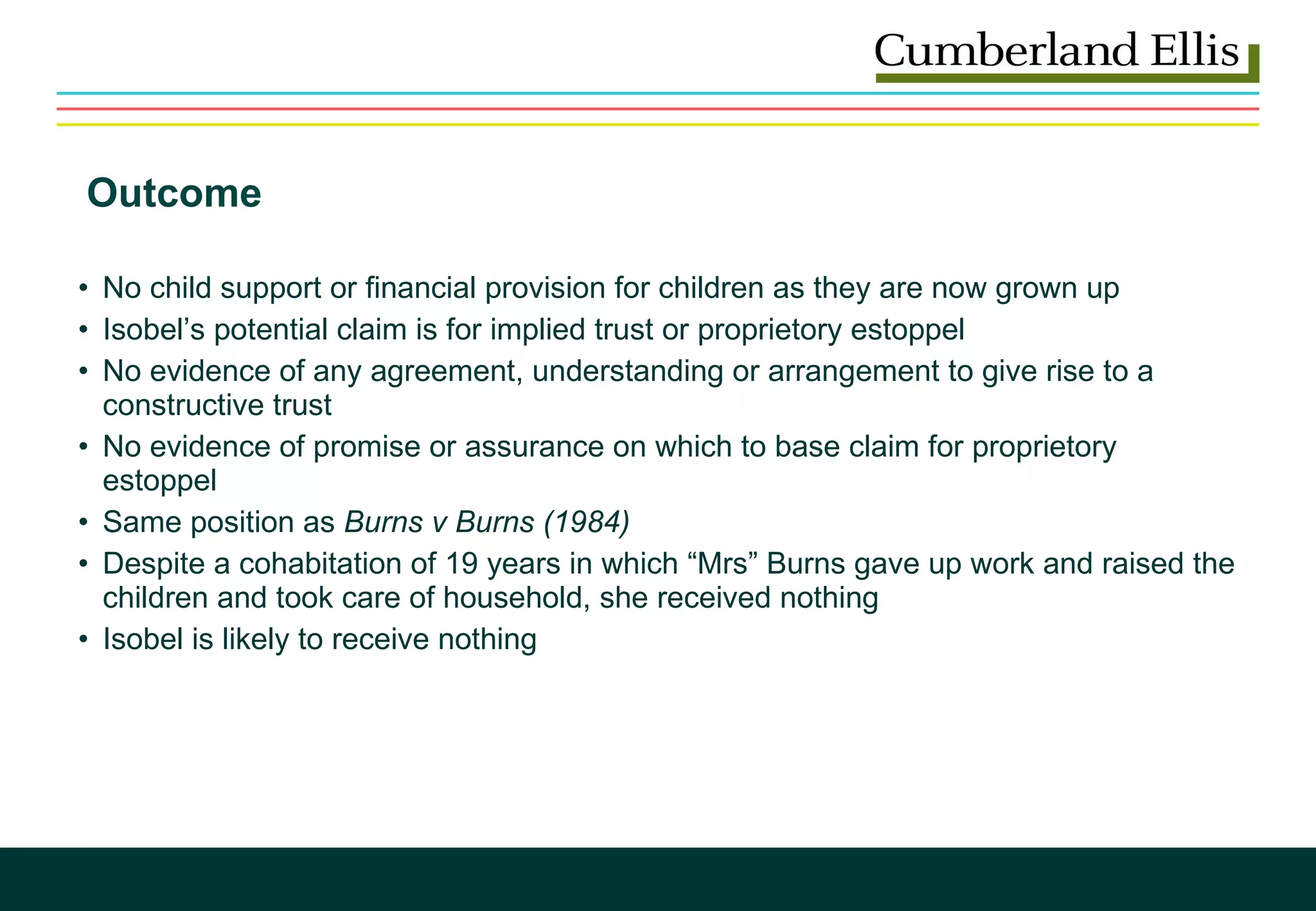 Outcome No child support or financial provision for children as they are now grown up Isobel’s potential claim is for implied trust or proprietory estoppel No evidence of any agreement, understanding or arrangement to give rise to a constructive trust No evidence of promise or assurance on which to base claim for proprietory estoppel Same position as  Burns v Burns (1984) Despite a cohabitation of 19 years in which “Mrs” Burns gave up work and raised the children and took care of household, she received nothing Isobel is likely to receive nothing 