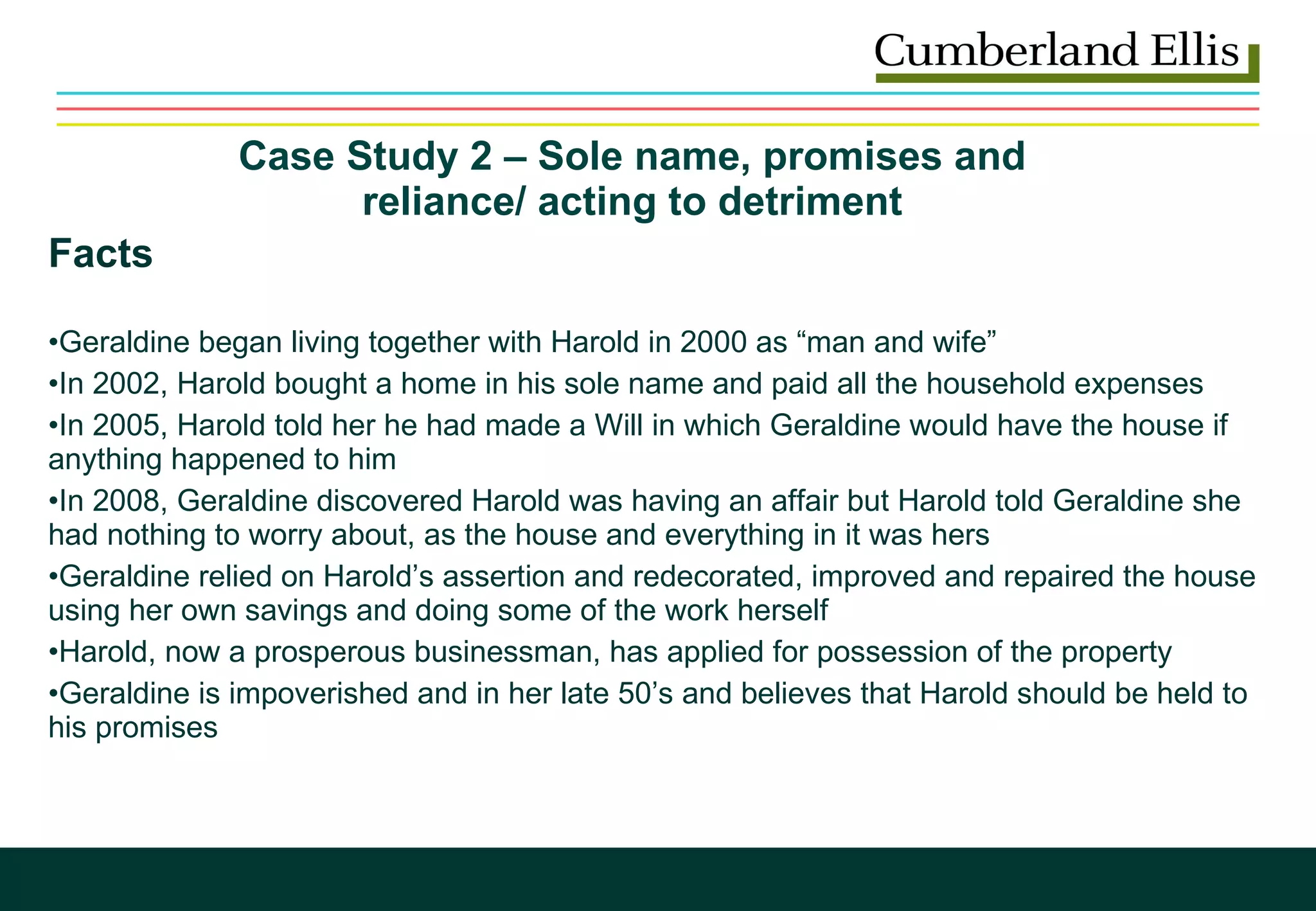 Case Study 2 – Sole name, promises and  reliance/ acting to detriment  Facts Geraldine began living together with Harold in 2000 as “man and wife” In 2002, Harold bought a home in his sole name and paid all the household expenses In 2005, Harold told her he had made a Will in which Geraldine would have the house if anything happened to him In 2008, Geraldine discovered Harold was having an affair but Harold told Geraldine she had nothing to worry about, as the house and everything in it was hers Geraldine relied on Harold’s assertion and redecorated, improved and repaired the house using her own savings and doing some of the work herself Harold, now a prosperous businessman, has applied for possession of the property Geraldine is impoverished and in her late 50’s and believes that Harold should be held to his promises 