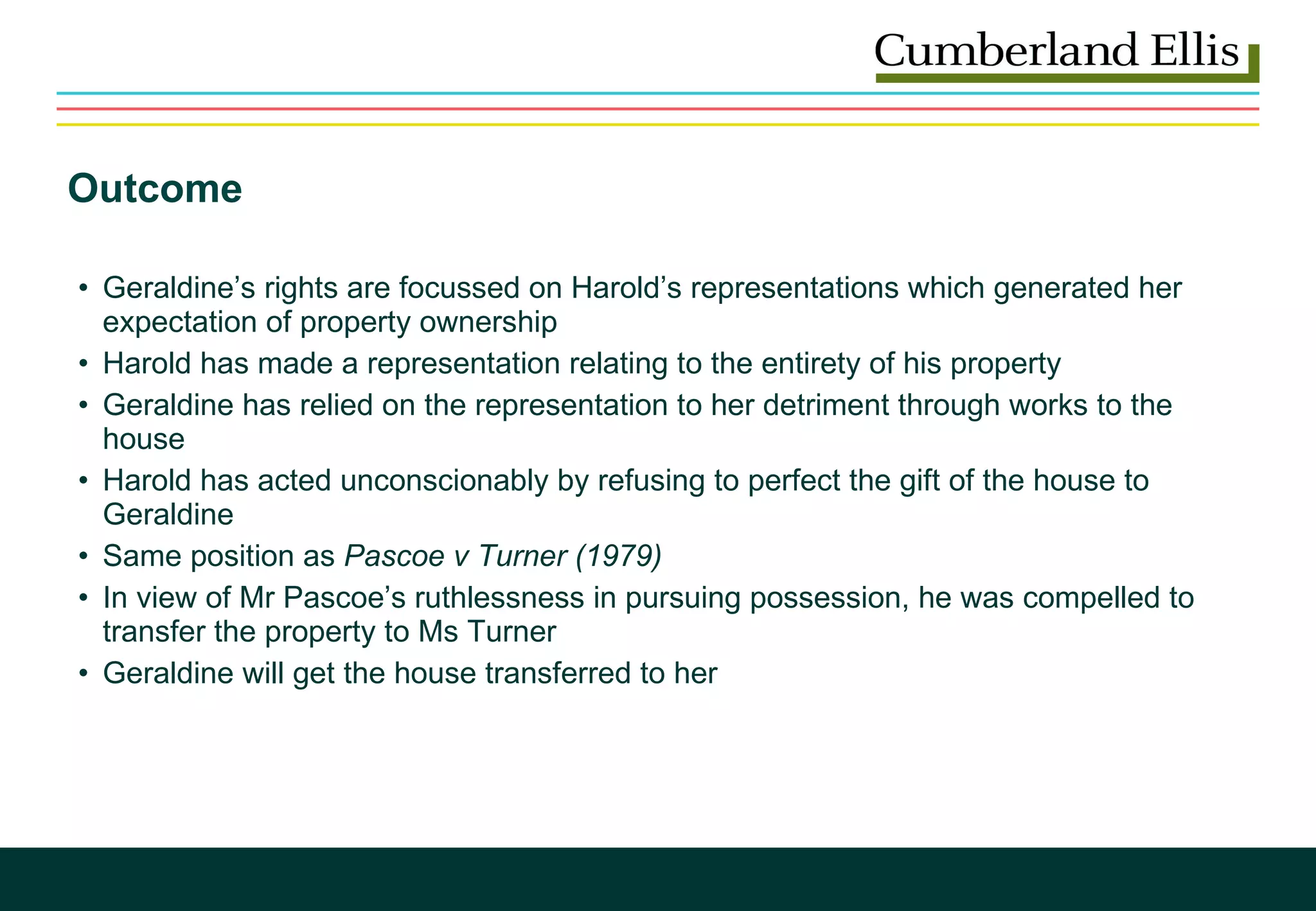 Outcome Geraldine’s rights are focussed on Harold’s representations which generated her expectation of property ownership Harold has made a representation relating to the entirety of his property Geraldine has relied on the representation to her detriment through works to the house Harold has acted unconscionably by refusing to perfect the gift of the house to Geraldine Same position as  Pascoe v Turner   (1979) In view of Mr Pascoe’s ruthlessness in pursuing possession, he was compelled to transfer the property to Ms Turner Geraldine will get the house transferred to her 