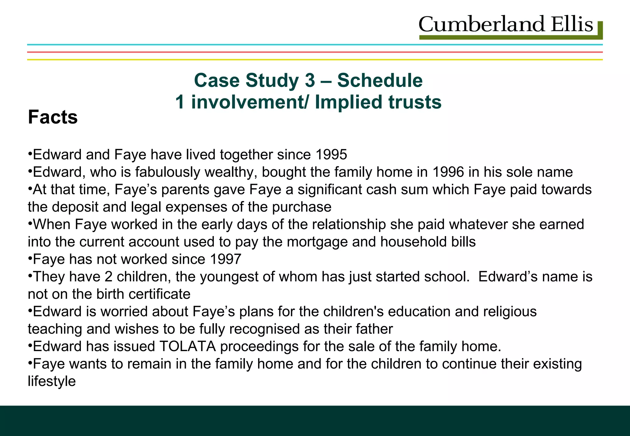 Case Study 3 – Schedule  1 involvement/ Implied trusts  Facts Edward and Faye have lived together since 1995 Edward, who is fabulously wealthy, bought the family home in 1996 in his sole name At that time, Faye’s parents gave Faye a significant cash sum which Faye paid towards the deposit and legal expenses of the purchase When Faye worked in the early days of the relationship she paid whatever she earned into the current account used to pay the mortgage and household bills Faye has not worked since 1997 They have 2 children, the youngest of whom has just started school.  Edward’s name is not on the birth certificate Edward is worried about Faye’s plans for the children's education and religious teaching and wishes to be fully recognised as their father Edward has issued TOLATA proceedings for the sale of the family home.  Faye wants to remain in the family home and for the children to continue their existing lifestyle   