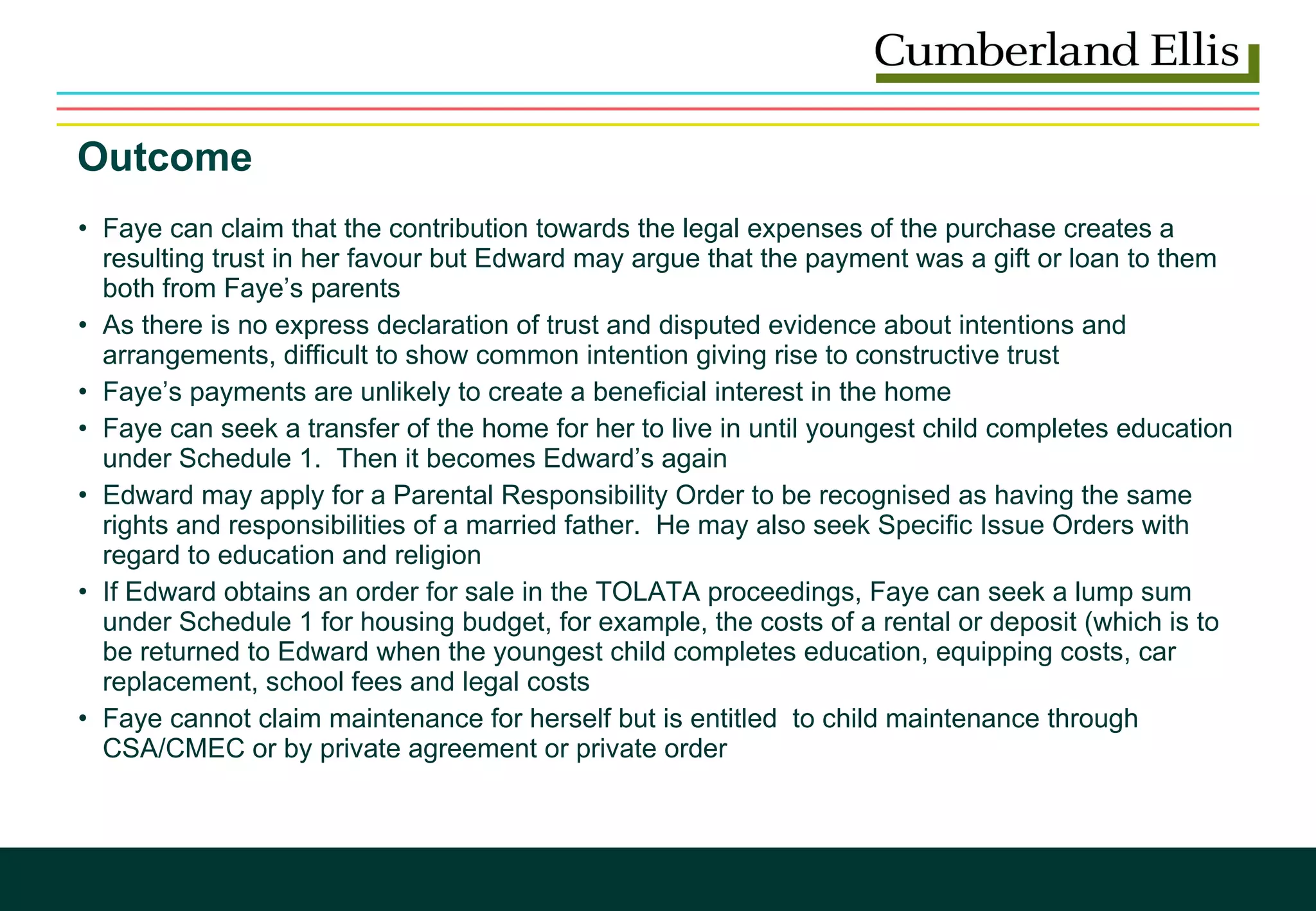 Outcome Faye can claim that the contribution towards the legal expenses of the purchase creates a resulting trust in her favour but Edward may argue that the payment was a gift or loan to them both from Faye’s parents As there is no express declaration of trust and disputed evidence about intentions and arrangements, difficult to show common intention giving rise to constructive trust Faye’s payments are unlikely to create a beneficial interest in the home Faye can seek a transfer of the home for her to live in until youngest child completes education under Schedule 1.  Then it becomes Edward’s again Edward may apply for a Parental Responsibility Order to be recognised as having the same rights and responsibilities of a married father.  He may also seek Specific Issue Orders with regard to education and religion If Edward obtains an order for sale in the TOLATA proceedings, Faye can seek a lump sum under Schedule 1 for housing budget, for example, the costs of a rental or deposit (which is to be returned to Edward when the youngest child completes education, equipping costs, car replacement, school fees and legal costs Faye cannot claim maintenance for herself but is entitled  to child maintenance through CSA/CMEC or by private agreement or private order 