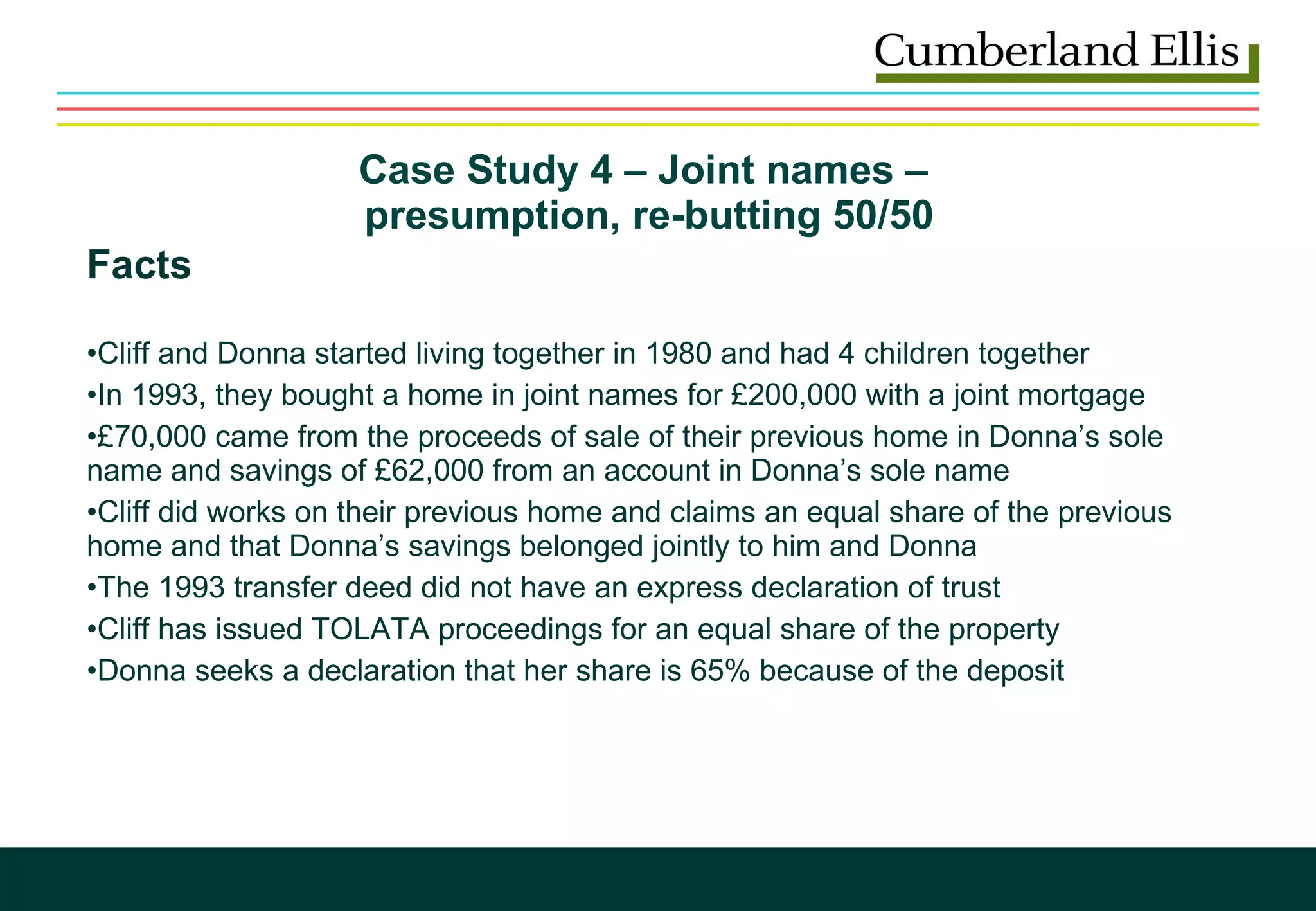 Case Study 4 – Joint names –  presumption, re-butting 50/50 Facts Cliff and Donna started living together in 1980 and had 4 children together In 1993, they bought a home in joint names for £200,000 with a joint mortgage  £70,000 came from the proceeds of sale of their previous home in Donna’s sole name and savings of £62,000 from an account in Donna’s sole name  Cliff did works on their previous home and claims an equal share of the previous home and that Donna’s savings belonged jointly to him and Donna The 1993 transfer deed did not have an express declaration of trust Cliff has issued TOLATA proceedings for an equal share of the property Donna seeks a declaration that her share is 65% because of the deposit 