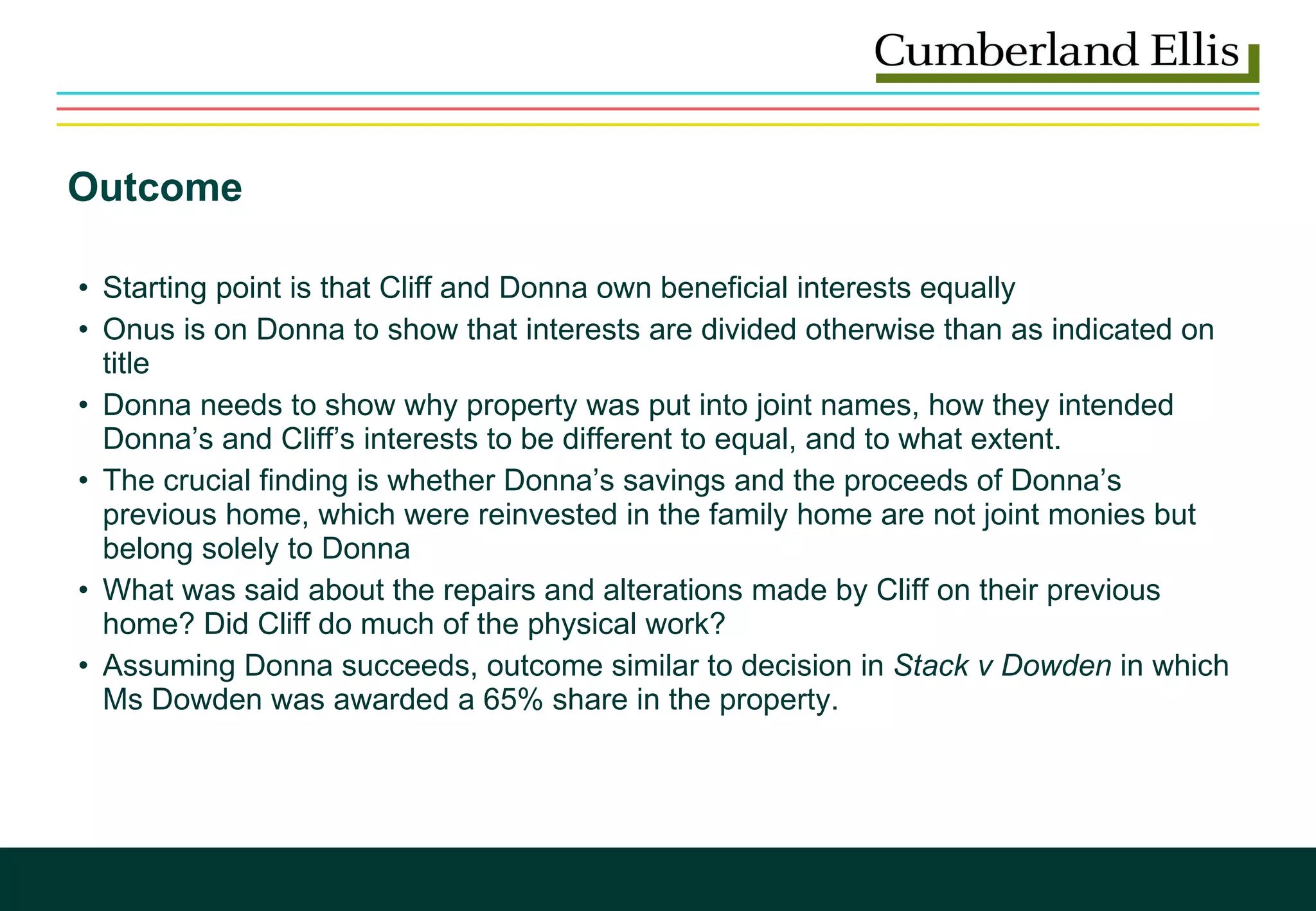Outcome  Starting point is that Cliff and Donna own beneficial interests equally Onus is on Donna to show that interests are divided otherwise than as indicated on title Donna needs to show why property was put into joint names, how they intended Donna’s and Cliff’s interests to be different to equal, and to what extent.  The crucial finding is whether Donna’s savings and the proceeds of Donna’s previous home, which were reinvested in the family home are not joint monies but belong solely to Donna What was said about the repairs and alterations made by Cliff on their previous home? Did Cliff do much of the physical work? Assuming Donna succeeds, outcome similar to decision in  Stack v Dowden  in which Ms Dowden was awarded a 65% share in the property.  
