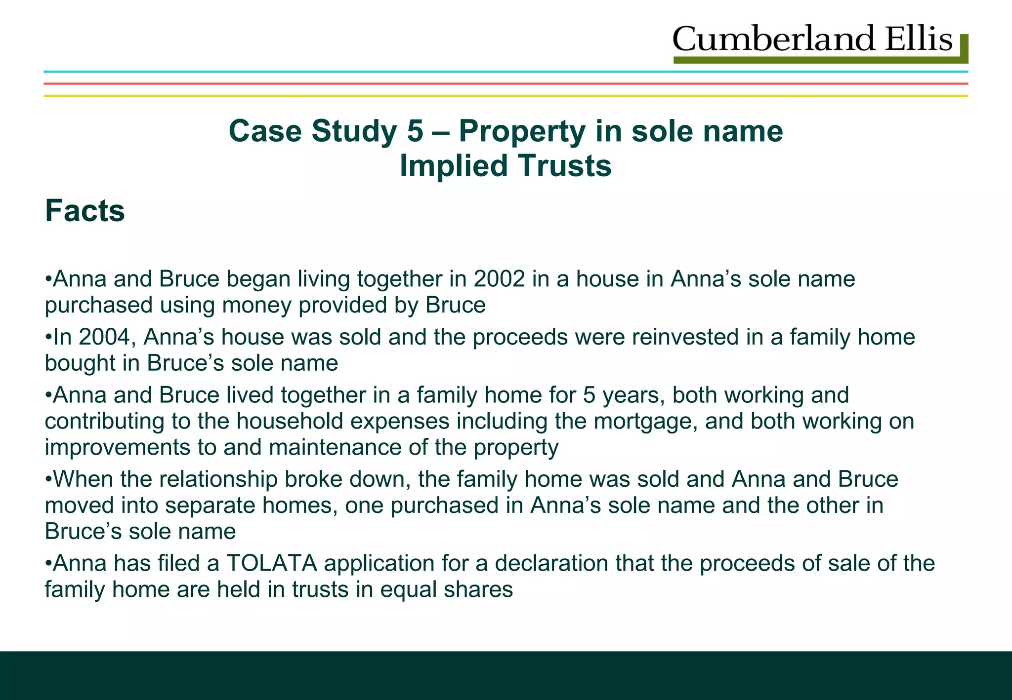 Case Study 5 – Property in sole name  Implied Trusts  Facts Anna and Bruce began living together in 2002 in a house in Anna’s sole name purchased using money provided by Bruce  In 2004, Anna’s house was sold and the proceeds were reinvested in a family home bought in Bruce’s sole name Anna and Bruce lived together in a family home for 5 years, both working and contributing to the household expenses including the mortgage, and both working on improvements to and maintenance of the property When the relationship broke down, the family home was sold and Anna and Bruce moved into separate homes, one purchased in Anna’s sole name and the other in Bruce’s sole name Anna has filed a TOLATA application for a declaration that the proceeds of sale of the family home are held in trusts in equal shares 