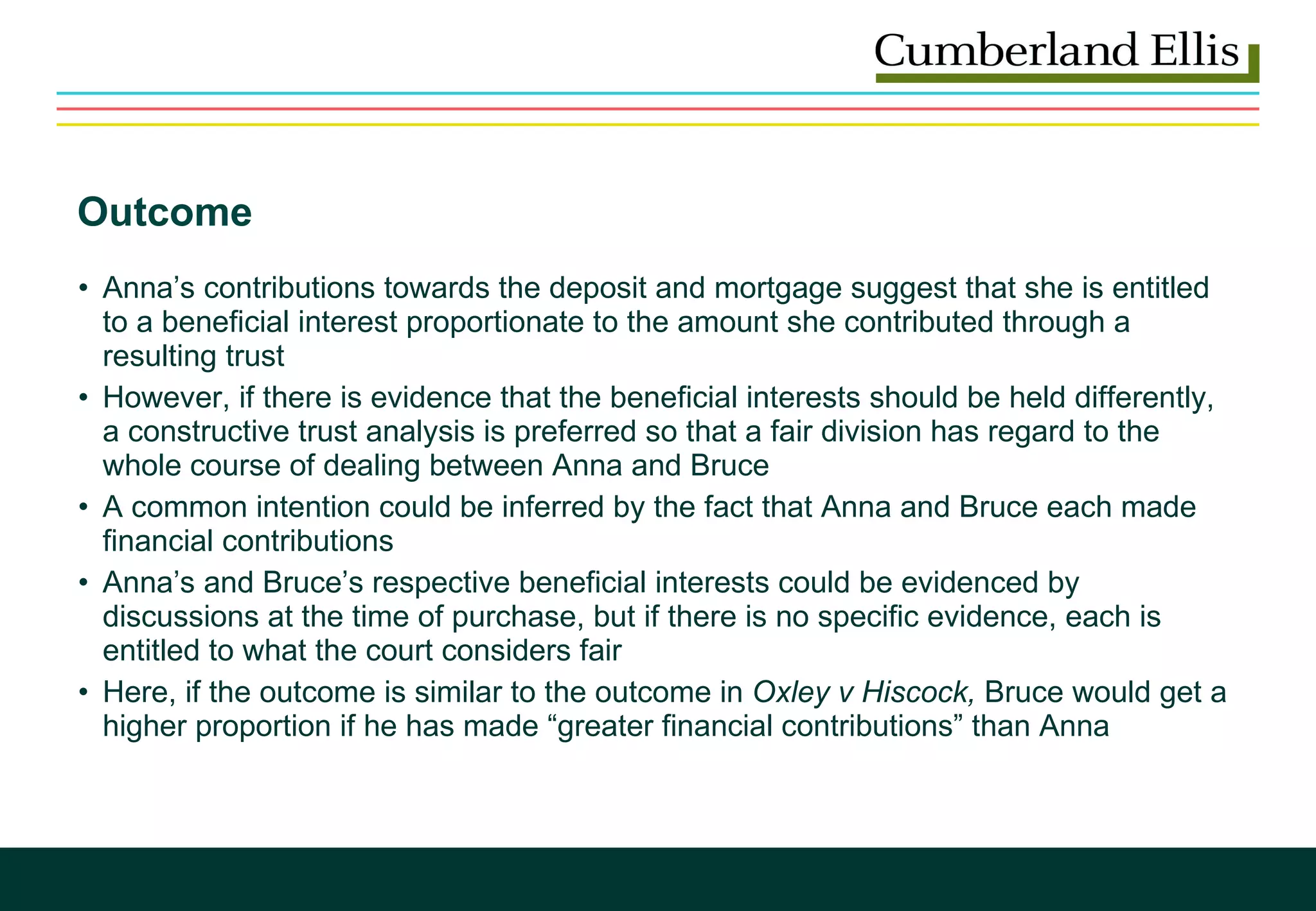 Outcome Anna’s contributions towards the deposit and mortgage suggest that she is entitled to a beneficial interest proportionate to the amount she contributed through a resulting trust However, if there is evidence that the beneficial interests should be held differently, a constructive trust analysis is preferred so that a fair division has regard to the whole course of dealing between Anna and Bruce A common intention could be inferred by the fact that Anna and Bruce each made financial contributions Anna’s and Bruce’s respective beneficial interests could be evidenced by discussions at the time of purchase, but if there is no specific evidence, each is entitled to what the court considers fair Here, if the outcome is similar to the outcome in  Oxley v Hiscock,  Bruce would get a higher proportion if he has made “greater financial contributions” than Anna 
