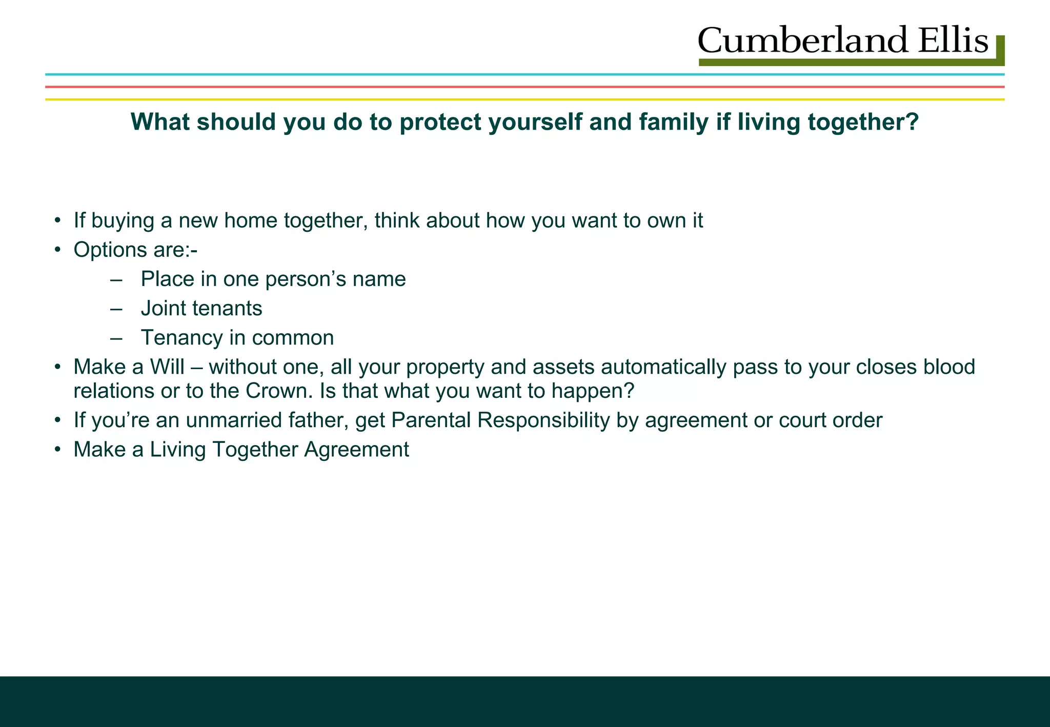 What should you do to protect yourself and family if living together? If buying a new home together, think about how you want to own it Options are:- Place in one person’s name Joint tenants Tenancy in common Make a Will – without one, all your property and assets automatically pass to your closes blood relations or to the Crown. Is that what you want to happen? If you’re an unmarried father, get Parental Responsibility by agreement or court order Make a Living Together Agreement 