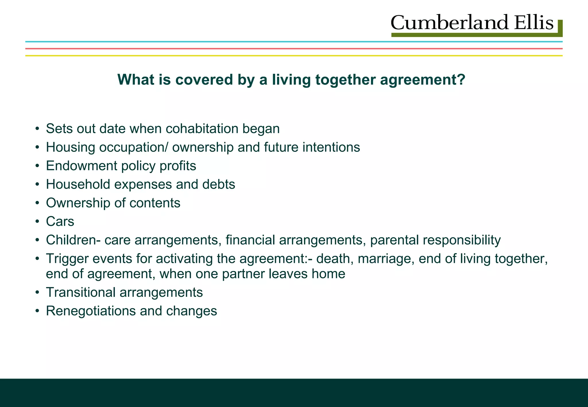 What is covered by a living together agreement?  Sets out date when cohabitation began Housing occupation/ ownership and future intentions Endowment policy profits Household expenses and debts Ownership of contents Cars Children- care arrangements, financial arrangements, parental responsibility Trigger events for activating the agreement:- death, marriage, end of living together, end of agreement, when one partner leaves home Transitional arrangements Renegotiations and changes  