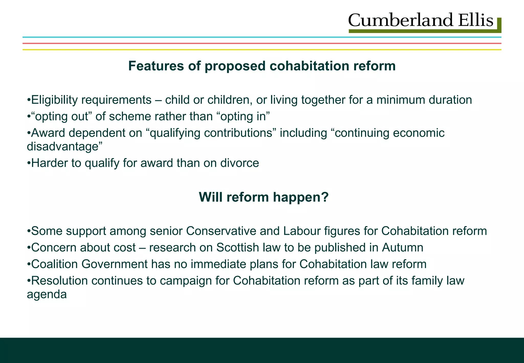 Features of proposed cohabitation reform  Eligibility requirements – child or children, or living together for a minimum duration “ opting out” of scheme rather than “opting in” Award dependent on “qualifying contributions” including “continuing economic disadvantage” Harder to qualify for award than on divorce    Will reform happen?   Some support among senior Conservative and Labour figures for Cohabitation reform Concern about cost – research on Scottish law to be published in Autumn Coalition Government has no immediate plans for Cohabitation law reform Resolution continues to campaign for Cohabitation reform as part of its family law agenda  