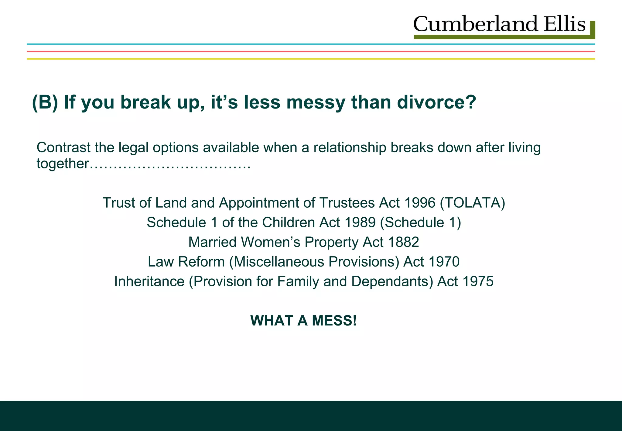   (B) If you break up, it’s less messy than divorce? Contrast the legal options available when a relationship breaks down after living  together……………………………. Trust of Land and Appointment of Trustees Act 1996 (TOLATA) Schedule 1 of the Children Act 1989 (Schedule 1) Married Women’s Property Act 1882 Law Reform (Miscellaneous Provisions) Act 1970 Inheritance (Provision for Family and Dependants) Act 1975 WHAT A MESS! 