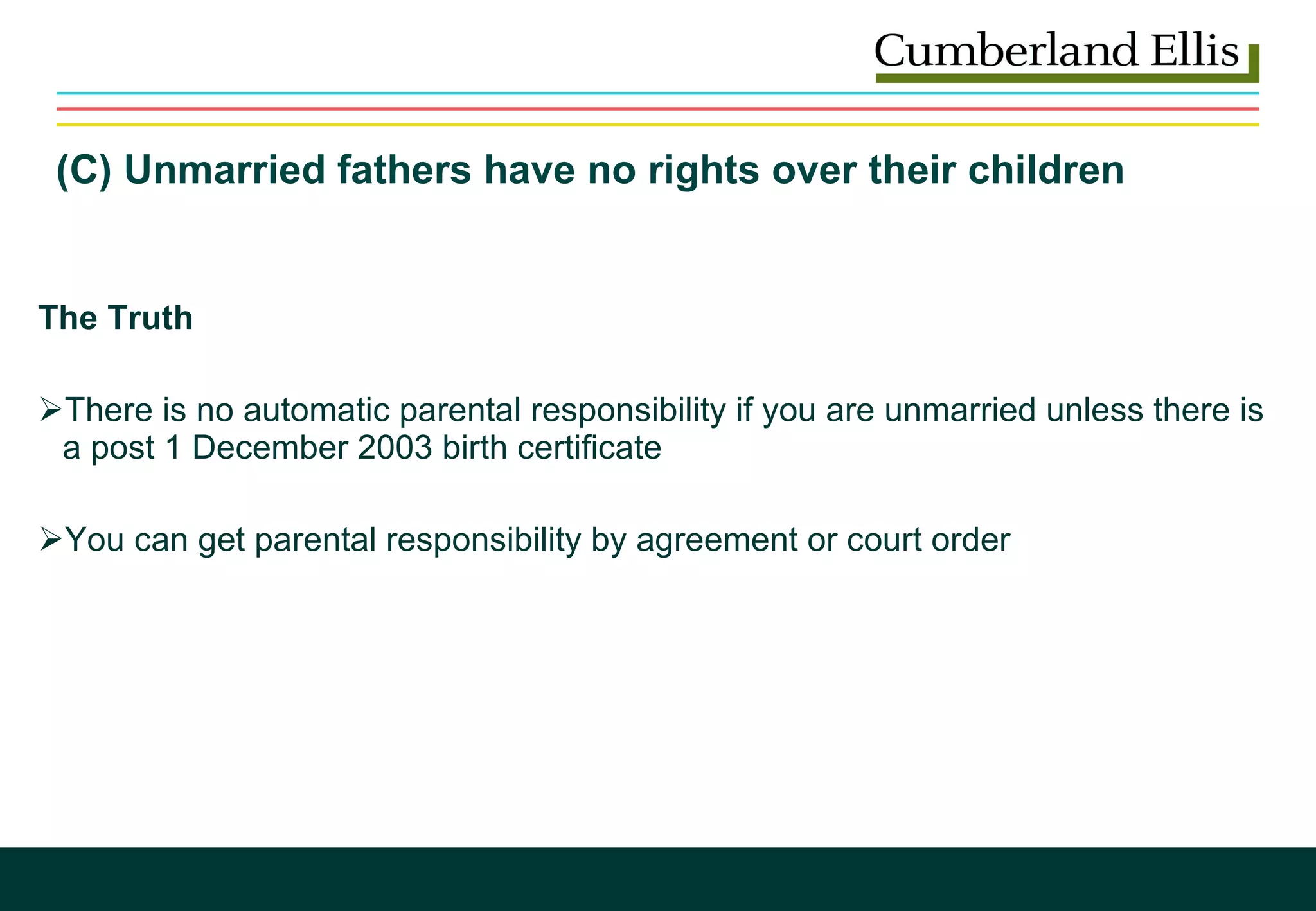 (C) Unmarried fathers have no rights over their children  The Truth There is no automatic parental responsibility if you are unmarried unless there is a post 1 December 2003 birth certificate You can get parental responsibility by agreement or court order 