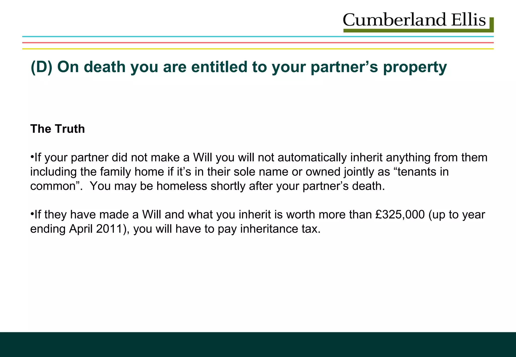 (D) On death you are entitled to your partner’s property  The Truth  If your partner did not make a Will you will not automatically inherit anything from them including the family home if it’s in their sole name or owned jointly as “tenants in common”.  You may be homeless shortly after your partner’s death. If they have made a Will and what you inherit is worth more than £325,000 (up to year ending April 2011), you will have to pay inheritance tax. 