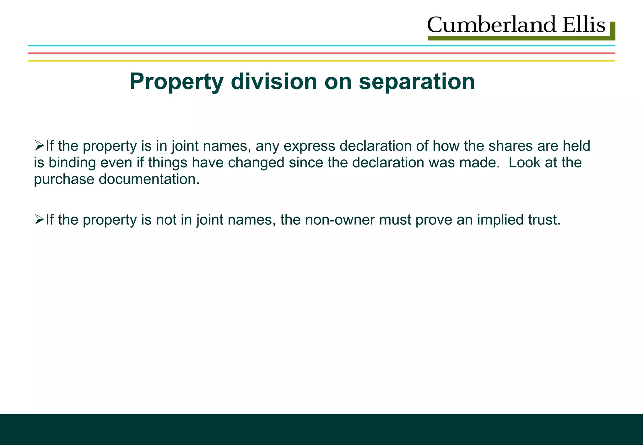Property division on separation   If the property is in joint names, any express declaration of how the shares are held is binding even if things have changed since the declaration was made.  Look at the purchase documentation.  If the property is not in joint names, the non-owner must prove an implied trust.    
