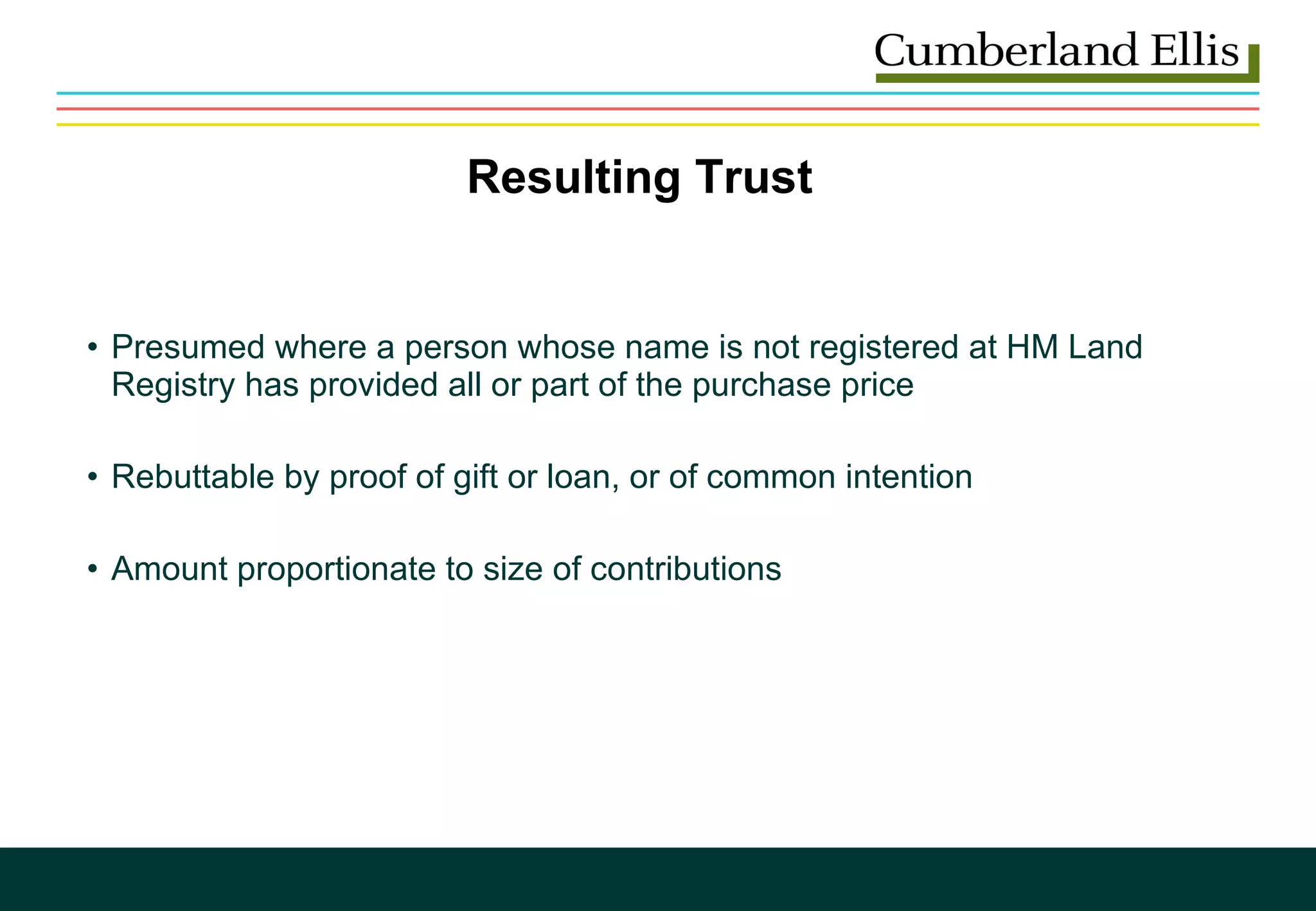 Presumed where a person whose name is not registered at HM Land Registry has provided all or part of the purchase price Rebuttable by proof of gift or loan, or of common intention Amount proportionate to size of contributions Resulting Trust 