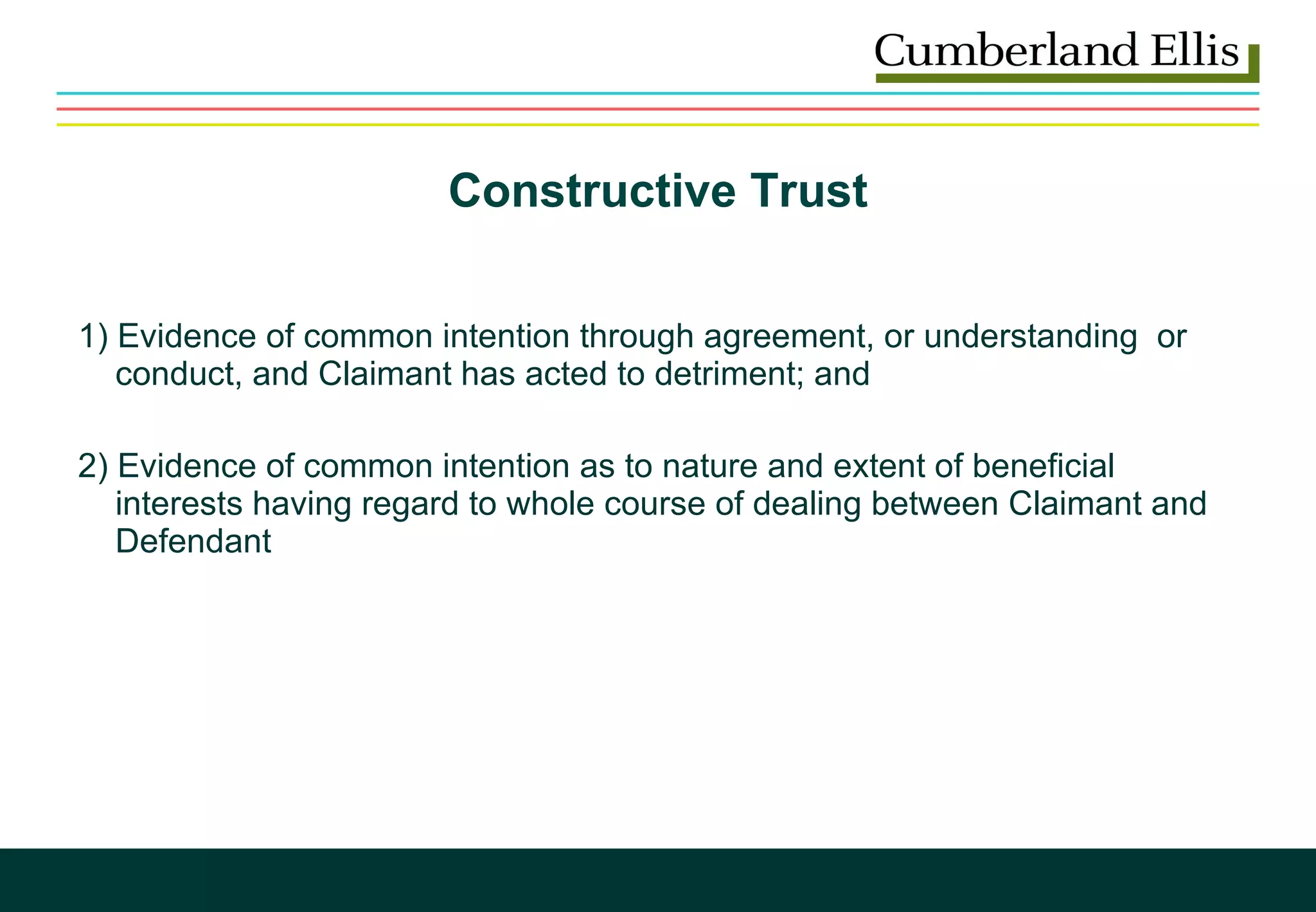 Constructive Trust 1) Evidence of common intention through agreement, or understanding  or   conduct, and Claimant has acted to detriment; and  2) Evidence of common intention as to nature and extent of beneficial    interests having regard to whole course of dealing between Claimant and   Defendant  