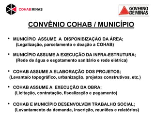 CONVÊNIO COHAB / MUNICÍPIO
• MUNICÍPIO ASSUME A DISPONIBIZAÇÃO DA ÁREA;
(Legalização, parcelamento e doação a COHAB)
• MUNICÍPIO ASSUME A EXECUÇÃO DA INFRA-ESTRUTURA;
(Rede de água e esgotamento sanitário e rede elétrica)
• COHAB ASSUME A ELABORAÇÃO DOS PROJETOS;
(Levanta/o topográfico, urbanização, projetos construtivos, etc.)
• COHAB ASSUME A EXECUÇÃO DA OBRA;
(Licitação, contratação, fiscalização e pagamento)
• COHAB E MUNICÍPIO DESENVOLVEM TRABALHO SOCIAL;
(Levantamento da demanda, inscrição, reuniões e relatórios)
 