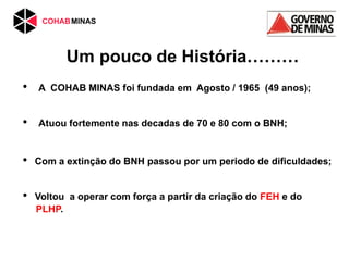 Um pouco de História………
• A COHAB MINAS foi fundada em Agosto / 1965 (49 anos);
• Atuou fortemente nas decadas de 70 e 80 com o BNH;
• Com a extinção do BNH passou por um periodo de dificuldades;
• Voltou a operar com força a partir da criação do FEH e do
PLHP.
 