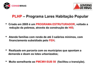 PLHP – Programa Lares Habitação Popular
• Criado em 2005 é um PROGRAMA ESTRUTURADOR, voltado a
redução da pobreza, através da construção de HIS;
• Atende famílias com renda de até 3 salários mínimos, com
financiamento subsidiado pelo FEH;
• Realizado em parceria com os municípios que apontam a
demanda e doam os lotes urbanizados;
• Muito semelhante ao PMCMV-SUB 50 (facilitou a transição).
 